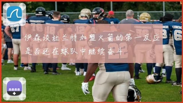 伊森谈杜兰特加盟火箭的第一反应是否还在球队中继续奋斗