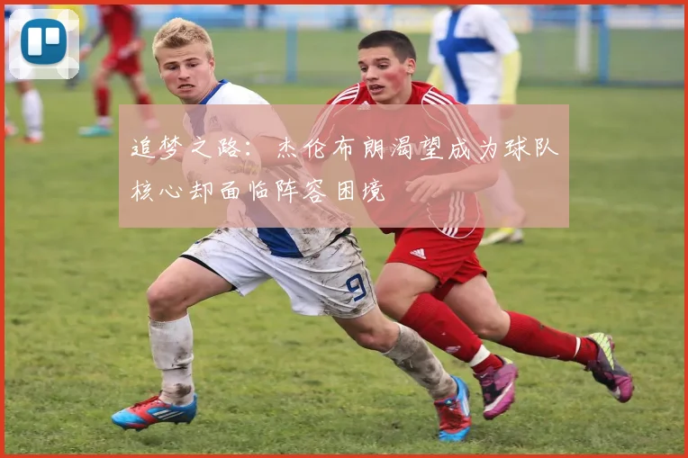 追梦之路：杰伦布朗渴望成为球队核心却面临阵容困境