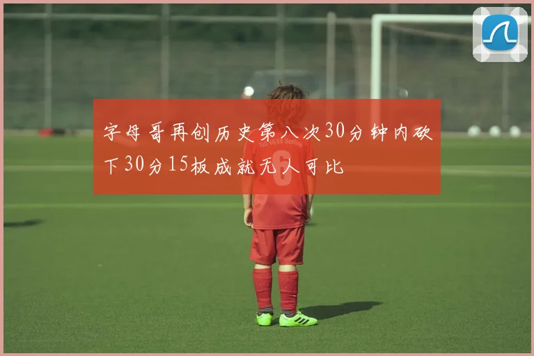 字母哥再创历史第八次30分钟内砍下30分15板成就无人可比