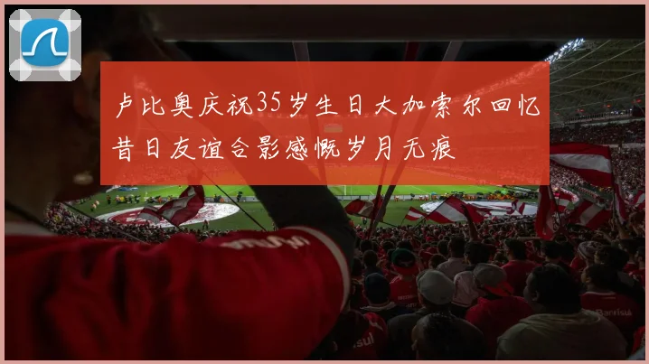 卢比奥庆祝35岁生日大加索尔回忆昔日友谊合影感慨岁月无痕