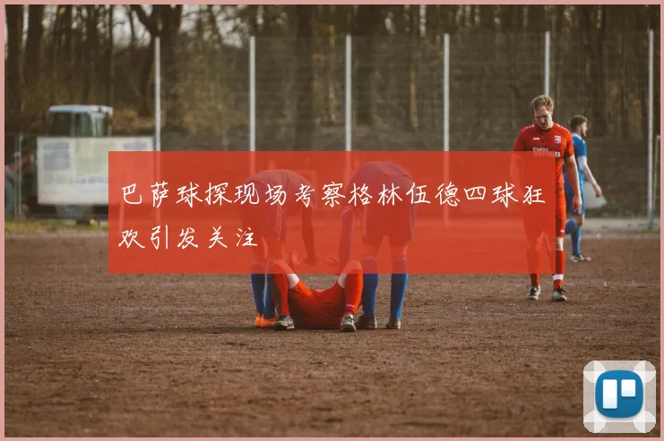 巴萨球探现场考察格林伍德四球狂欢引发关注