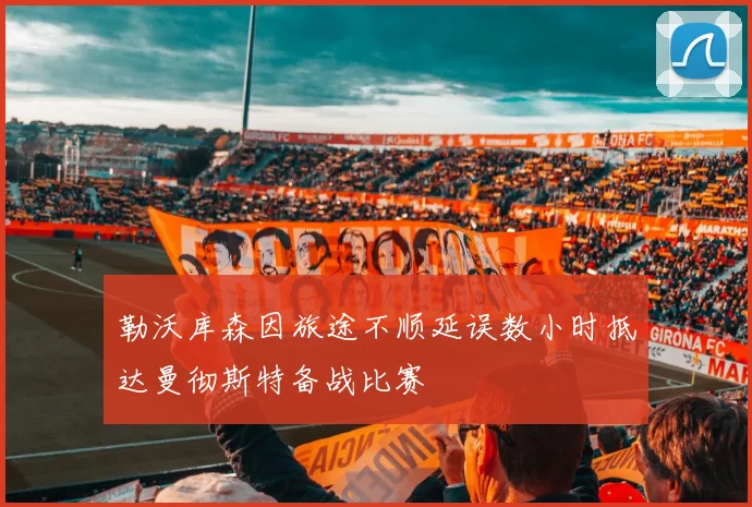 勒沃库森因旅途不顺延误数小时抵达曼彻斯特备战比赛