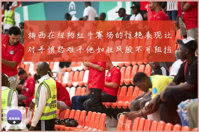 梅西在纽约红牛赛场的惊艳表现让对手愤怒难平他如狂风般不可阻挡