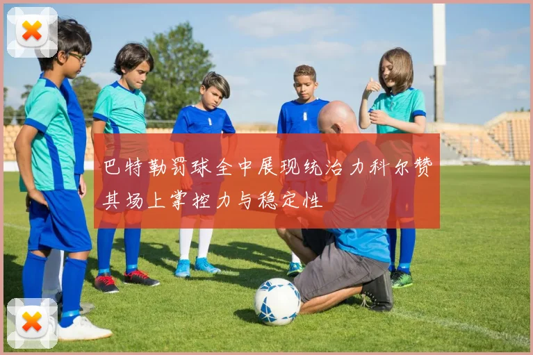 巴特勒罚球全中展现统治力科尔赞其场上掌控力与稳定性