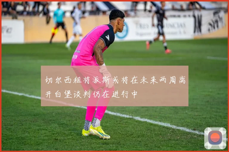 切尔西租将派斯或将在未来两周离开白堡谈判仍在进行中