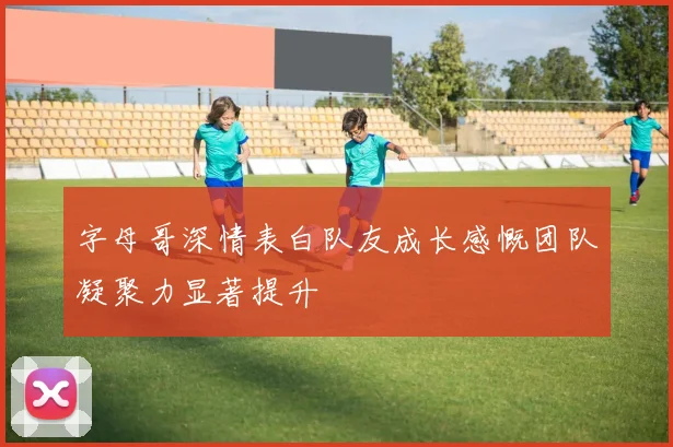 字母哥深情表白队友成长感慨团队凝聚力显著提升