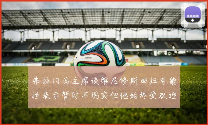 弗拉门戈主席谈维尼修斯回归可能性表示暂时不现实但他始终受欢迎