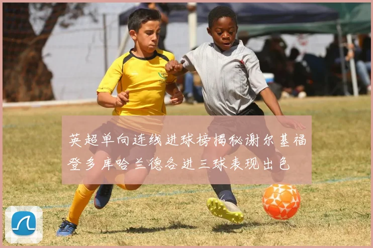 英超单向连线进球榜揭秘谢尔基福登多库哈兰德各进三球表现出色