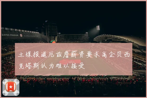 土媒报道厄兹詹薪资要求高企贝西克塔斯认为难以接受