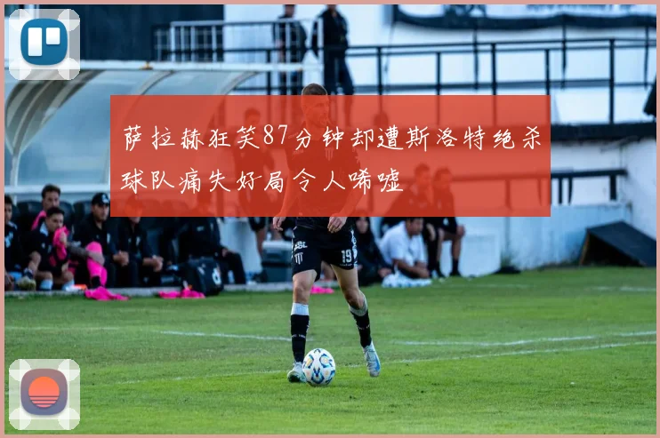 萨拉赫狂笑87分钟却遭斯洛特绝杀球队痛失好局令人唏嘘