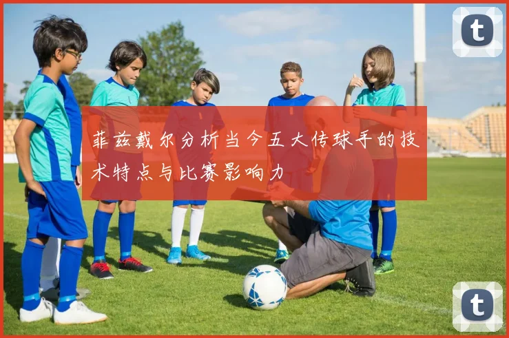 菲兹戴尔分析当今五大传球手的技术特点与比赛影响力