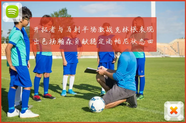开拓者与马刺半场激战克林根表现出色杨瀚森贡献稳定尚帕尼状态回暖