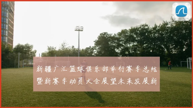 新疆广汇篮球俱乐部举行赛季总结暨新赛季动员大会展望未来发展新篇章