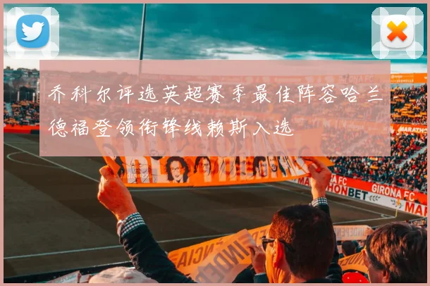 乔科尔评选英超赛季最佳阵容哈兰德福登领衔锋线赖斯入选