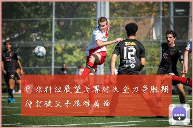 巴尔科拉展望马赛对决全力争胜期待打破交手艰难局面