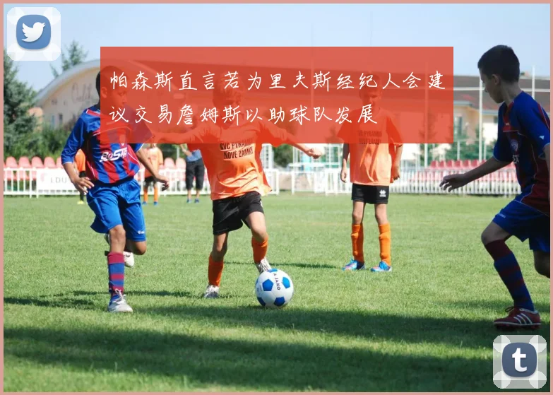 帕森斯直言若为里夫斯经纪人会建议交易詹姆斯以助球队发展