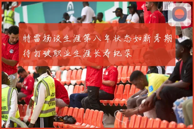 特雷杨谈生涯第八年状态如新秀期待打破职业生涯长寿纪录