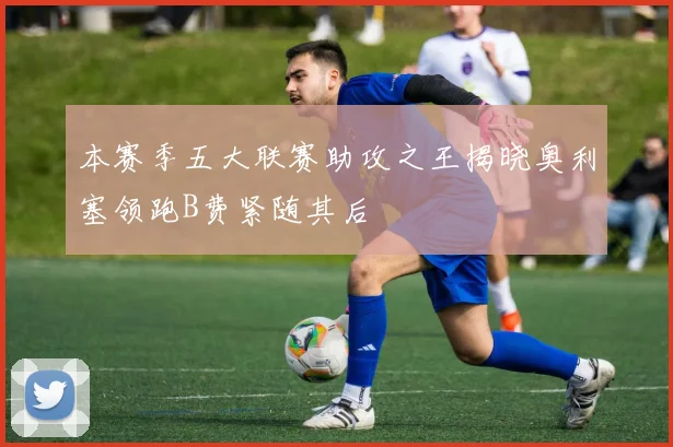 本赛季五大联赛助攻之王揭晓奥利塞领跑B费紧随其后