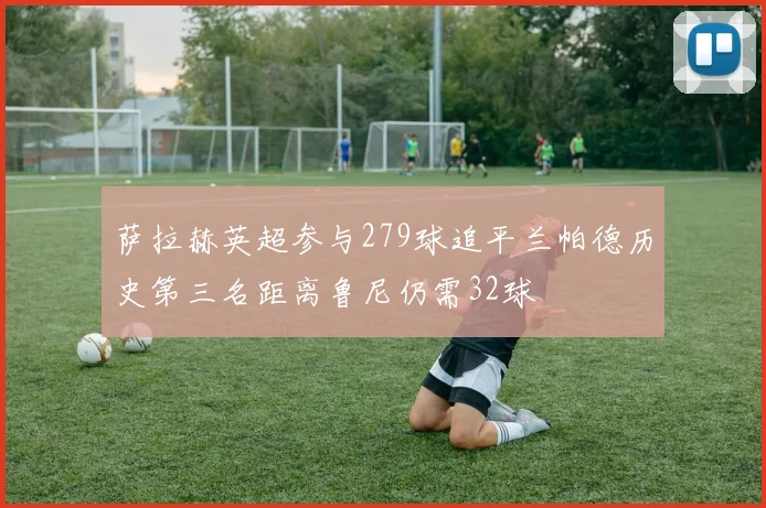 萨拉赫英超参与279球追平兰帕德历史第三名距离鲁尼仍需32球