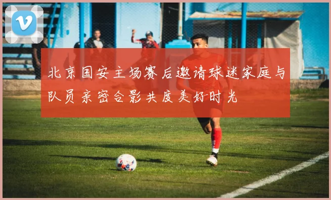 北京国安主场赛后邀请球迷家庭与队员亲密合影共度美好时光