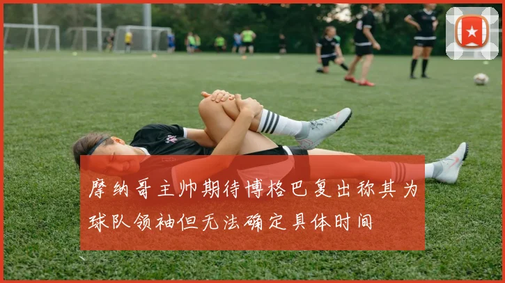 摩纳哥主帅期待博格巴复出称其为球队领袖但无法确定具体时间