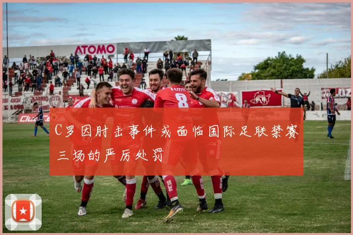 C罗因肘击事件或面临国际足联禁赛三场的严厉处罚