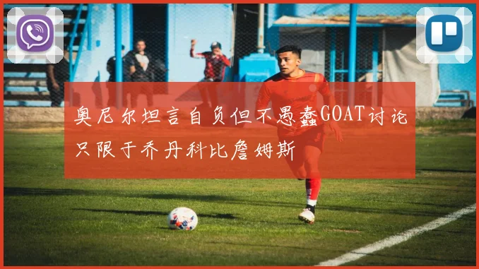 奥尼尔坦言自负但不愚蠢GOAT讨论只限于乔丹科比詹姆斯