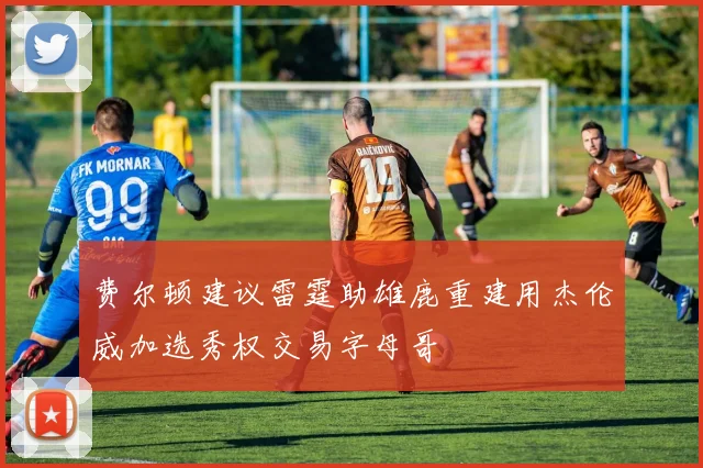 费尔顿建议雷霆助雄鹿重建用杰伦威加选秀权交易字母哥