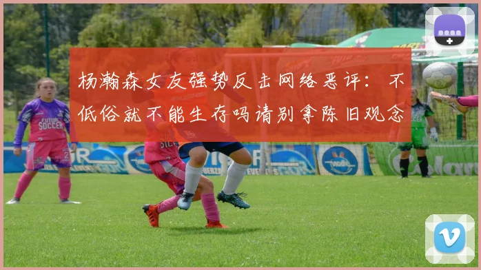 杨瀚森女友强势反击网络恶评：不低俗就不能生存吗请别拿陈旧观念来羞辱我们
