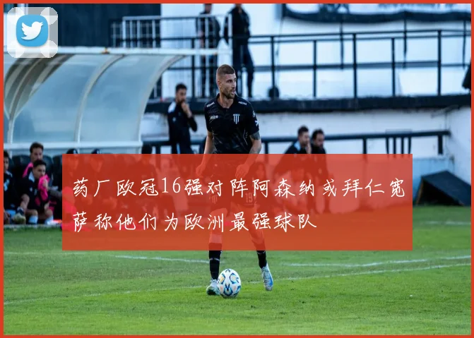 药厂欧冠16强对阵阿森纳或拜仁宽萨称他们为欧洲最强球队