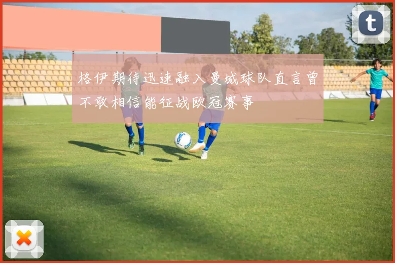格伊期待迅速融入曼城球队直言曾不敢相信能征战欧冠赛事