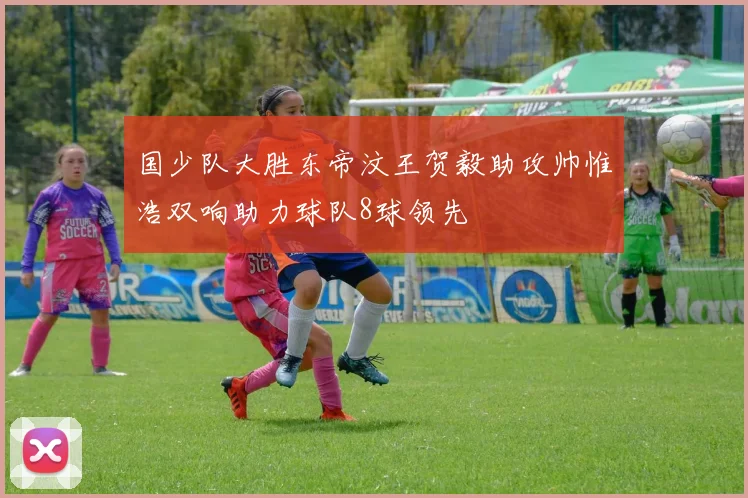 国少队大胜东帝汶王贺毅助攻帅惟浩双响助力球队8球领先