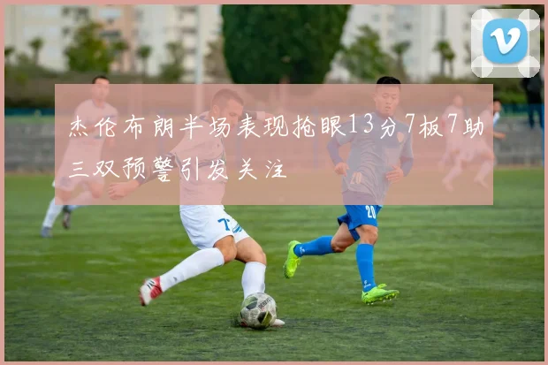 杰伦布朗半场表现抢眼13分7板7助三双预警引发关注