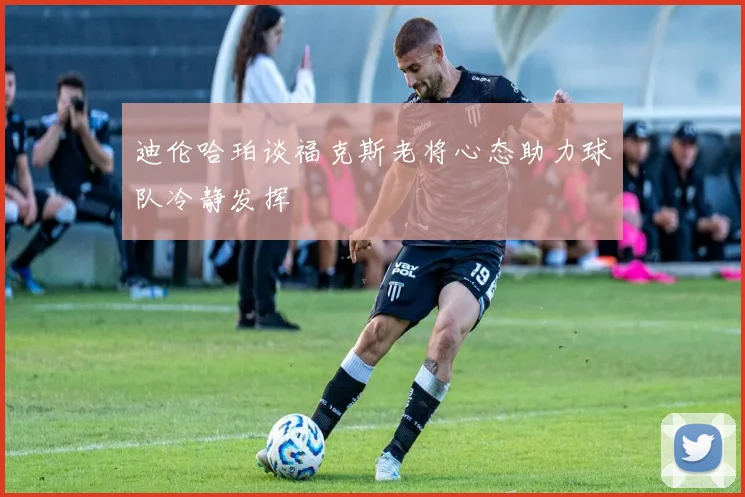 迪伦哈珀谈福克斯老将心态助力球队冷静发挥