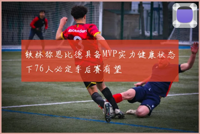 铁林称恩比德具备MVP实力健康状态下76人必定季后赛有望