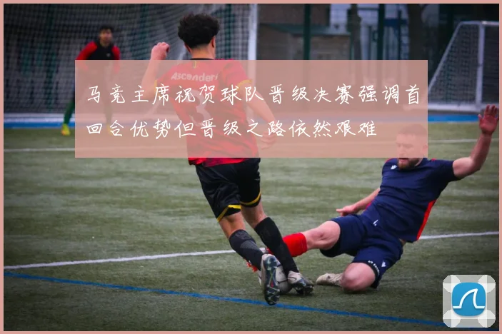 马竞主席祝贺球队晋级决赛强调首回合优势但晋级之路依然艰难