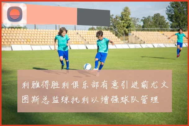 利雅得胜利俱乐部有意引进前尤文图斯总监琼托利以增强球队管理