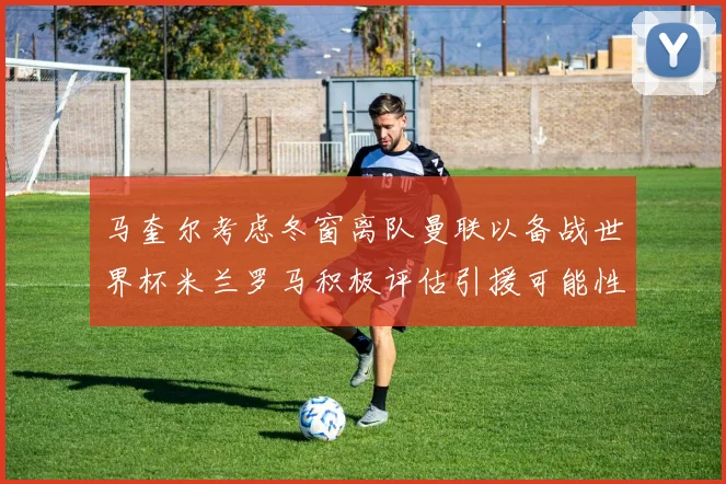 马奎尔考虑冬窗离队曼联以备战世界杯米兰罗马积极评估引援可能性