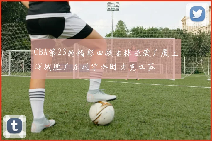 CBA第23轮精彩回顾吉林逆袭广厦上海战胜广东辽宁加时力克江苏