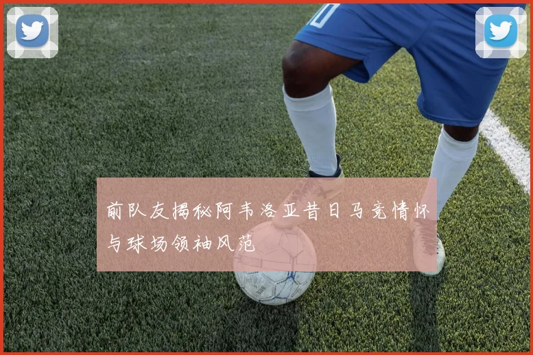 前队友揭秘阿韦洛亚昔日马竞情怀与球场领袖风范