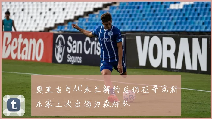 奥里吉与AC米兰解约后仍在寻觅新东家上次出场为森林队