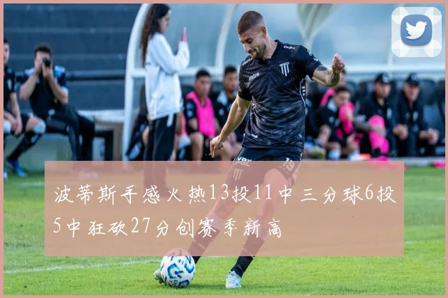 波蒂斯手感火热13投11中三分球6投5中狂砍27分创赛季新高