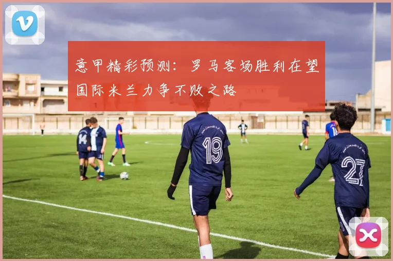 意甲精彩预测：罗马客场胜利在望国际米兰力争不败之路