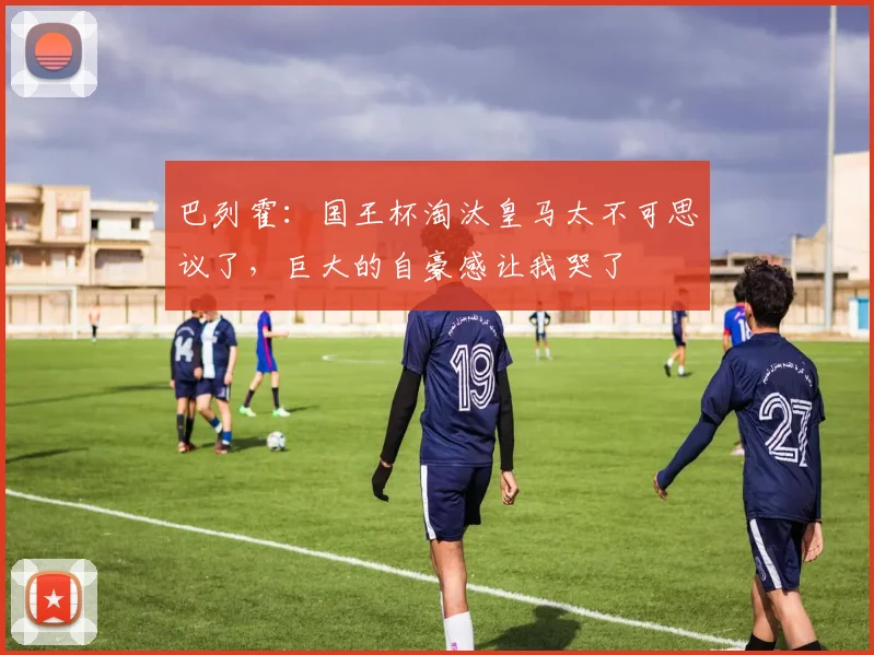 巴列霍：国王杯淘汰皇马太不可思议了，巨大的自豪感让我哭了