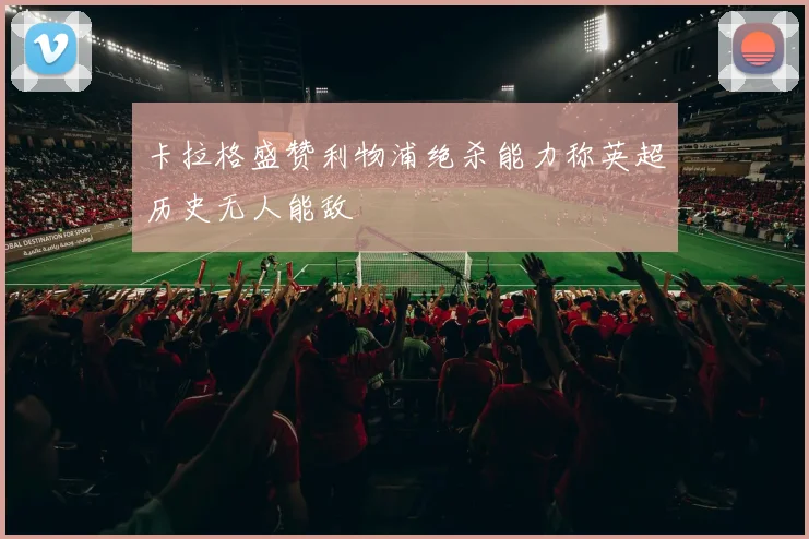 卡拉格盛赞利物浦绝杀能力称英超历史无人能敌